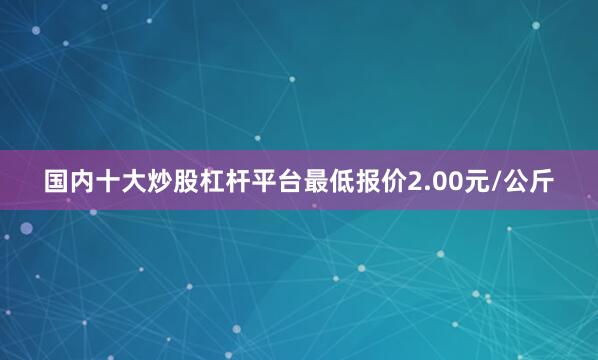 国内十大炒股杠杆平台最低报价2.00元/公斤