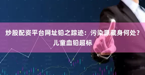炒股配资平台网址铅之踪迹：污染源藏身何处？儿童血铅超标