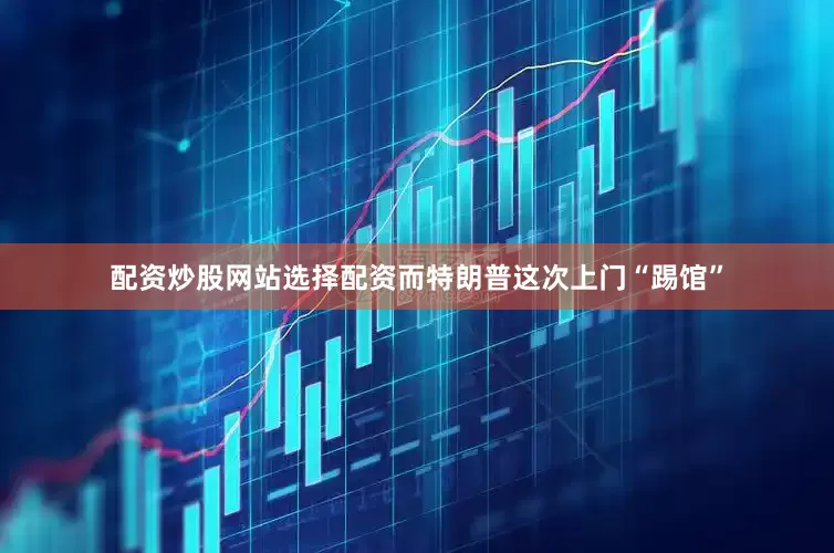 配资炒股网站选择配资　　而特朗普这次上门“踢馆”