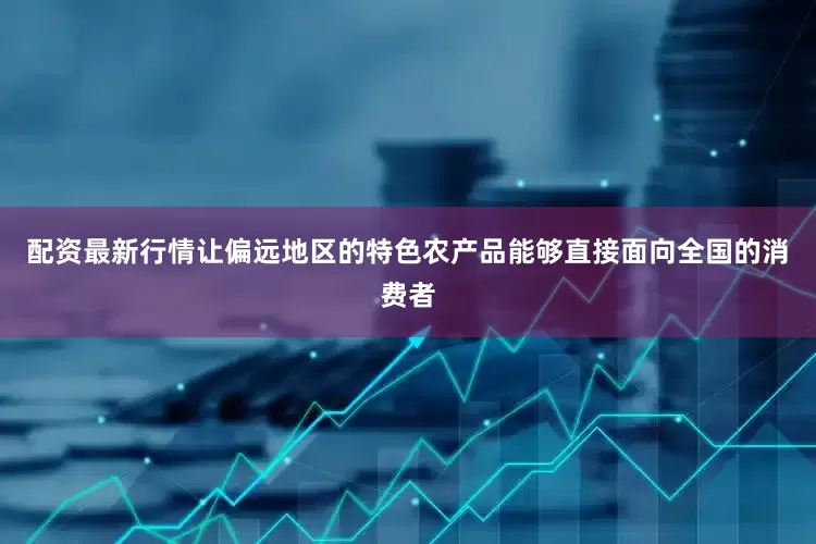 配资最新行情让偏远地区的特色农产品能够直接面向全国的消费者