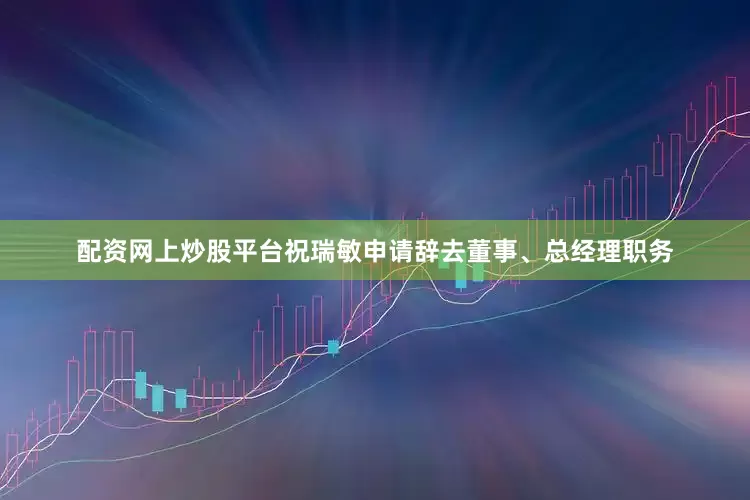 配资网上炒股平台祝瑞敏申请辞去董事、总经理职务