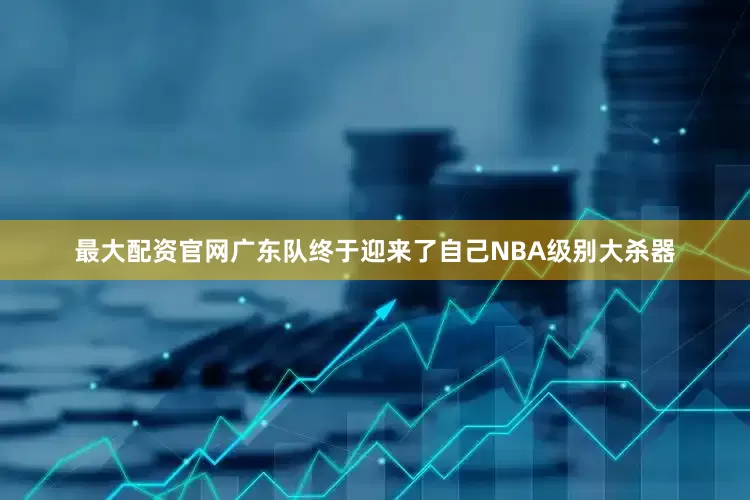 最大配资官网广东队终于迎来了自己NBA级别大杀器
