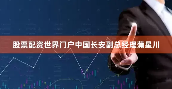 股票配资世界门户中国长安副总经理蒲星川
