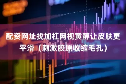 配资网址找加杠网视黄醇让皮肤更平滑（刺激胶原收缩毛孔）